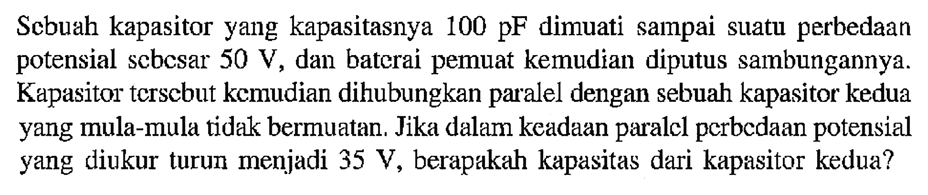 Sebuah kapasitor yang kapasitasnya 100 pF dimuati sampai suatu perbedaan potensial sebesar 50 V 7 dan baterai pemuat kemudian diputus sambungannya. Kapasitor tersebut kemudian dihubungkan paralel dengan sebuah kapasitor kedua yang mula-mula tidak bermuatan. Jika dalam keadaan paralel perbedaan potensial yang diukur turun menjadi 35 V, berapakah kapasitas dari kapasitor kedua?