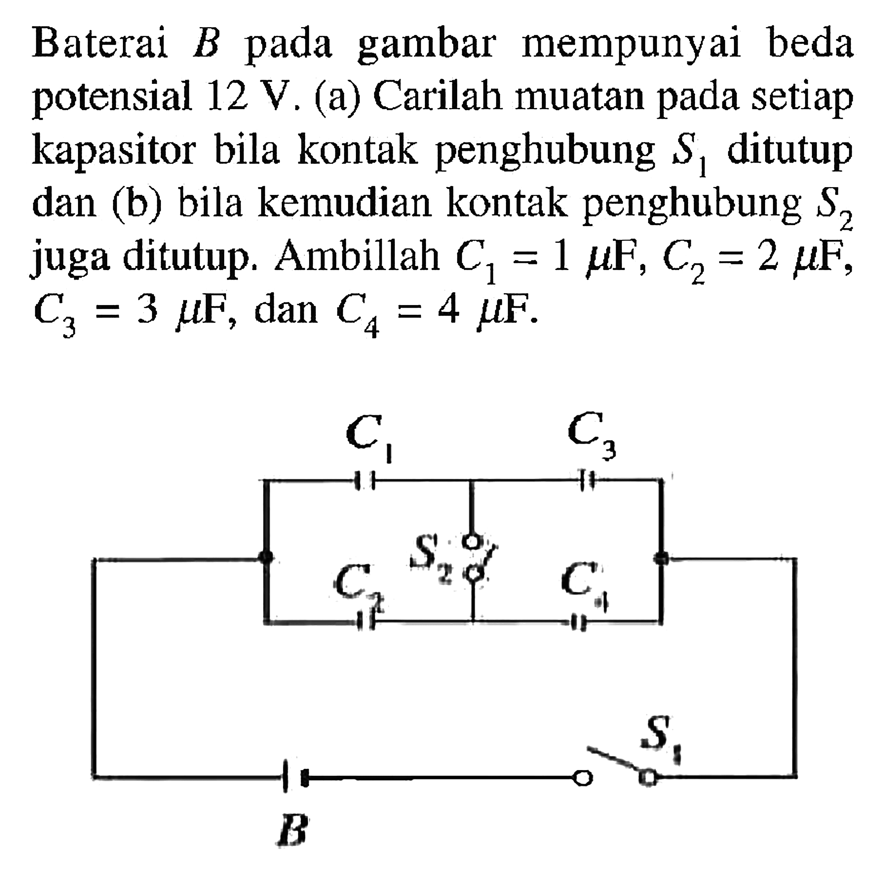 Baterai B gambar mempunyai beda potensial 12 V. (a) Carilah muatan setiap kapasitor bila kontak penghubung S1 ditutup dan (b) bila kemudian kontak penghubung S2 juga ditutup. Ambillah C1 = 1 muF, C2 = 2 muF, C3 = 3 muF, dan C4 = 4 muF.