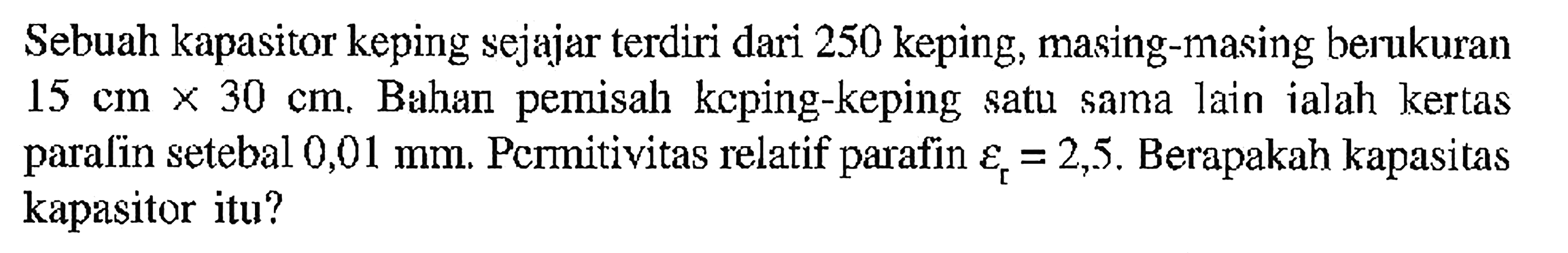 Sebuah kapasitor keping sejajar terdiri dari 250 keping, masing-masing berukuran  15 cm x 30 cm . Bahan pemisah keping-keping satu sama lain ialah kertas paralin setebal  0,01 mm . Permitivitas relatif parafin epsilon [ =2,5 . Berapakah kapasitas kapasitor itu?