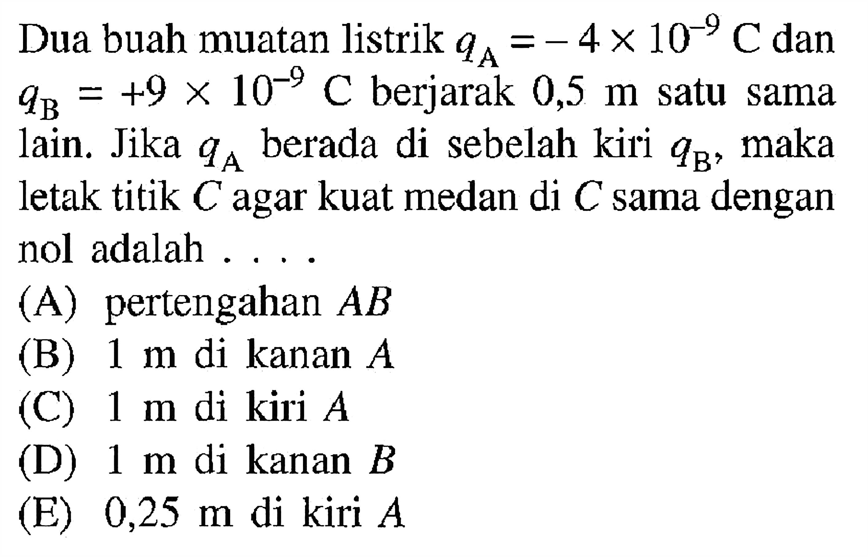 Dua buah muatan listrik qA=-4x10^-9 C dan qB=+9x10^-9 C berjarak 0,5 m satu sama lain. Jika qA berada di sebelah kiri qB, maka letak titik C agar kuat medan di C sama dengan nol adalah .... (A) pertengahan A B (B) 1 m di kan a n (C) 1 m di kiri A (D) 1 m di kanan B (E) 0,25 m di kiri A 