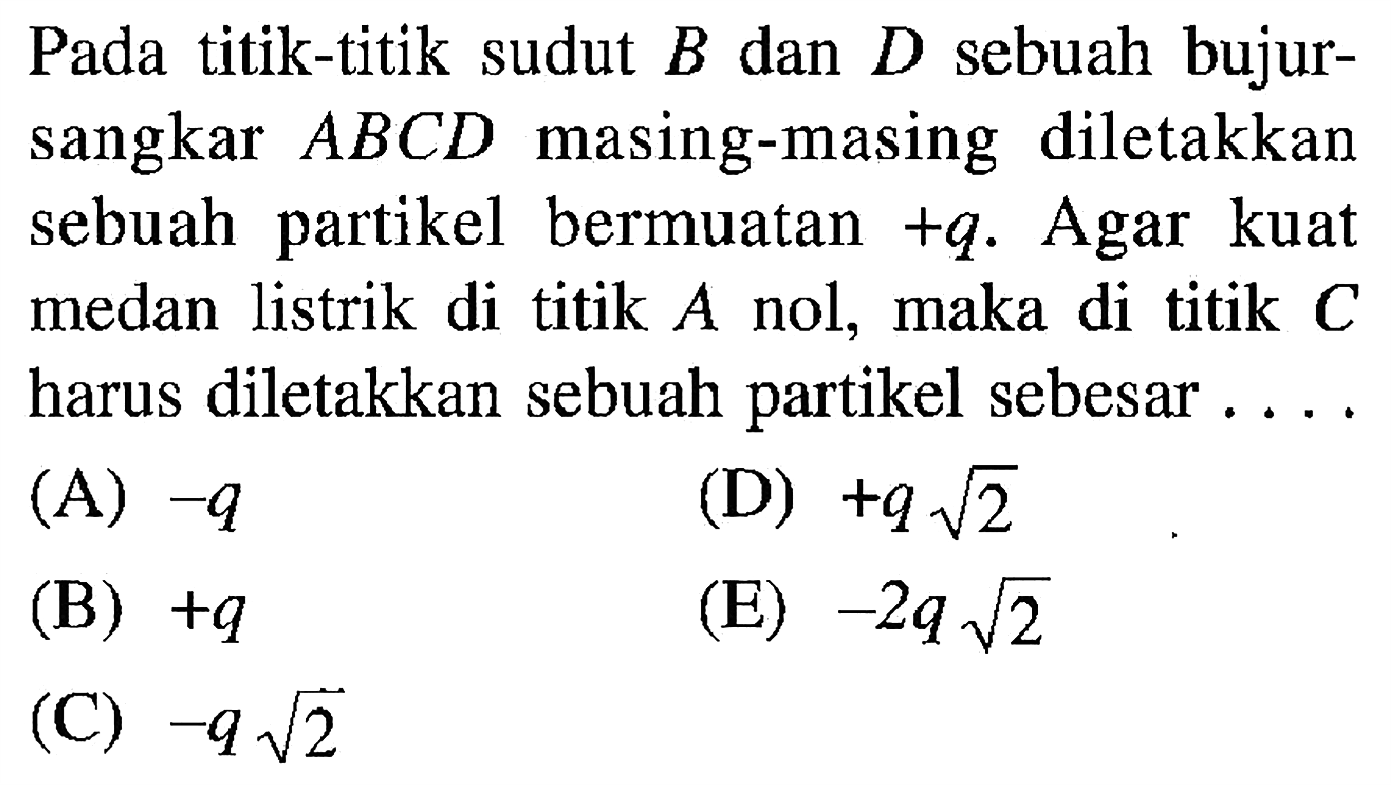 Pada titik-titik sudut B dan D sebuah bujursangkar  ABCD  masing-masing diletakkan sebuah partikel bermuatan +q. Agar kuat medan listrik di titik  A  nol, maka di titik C harus diletakkan sebuah partikel sebesar .... 
