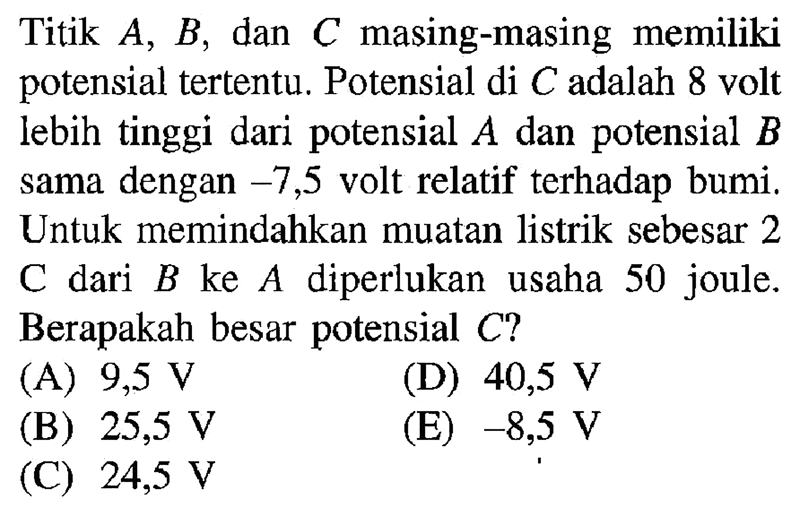 Titik A, B, dan C masing-masing memiliki potensial tertentu. Potensial di C adalah 8 volt lebih tinggi dari potensial A dan potensial B sama dengan -7,5 volt relatif terhadap bumi. Untuk memindahkan muatan listrik sebesar 2 C dari B ke A diperlukan usaha 50 joule. Berapakah besar potensial C?