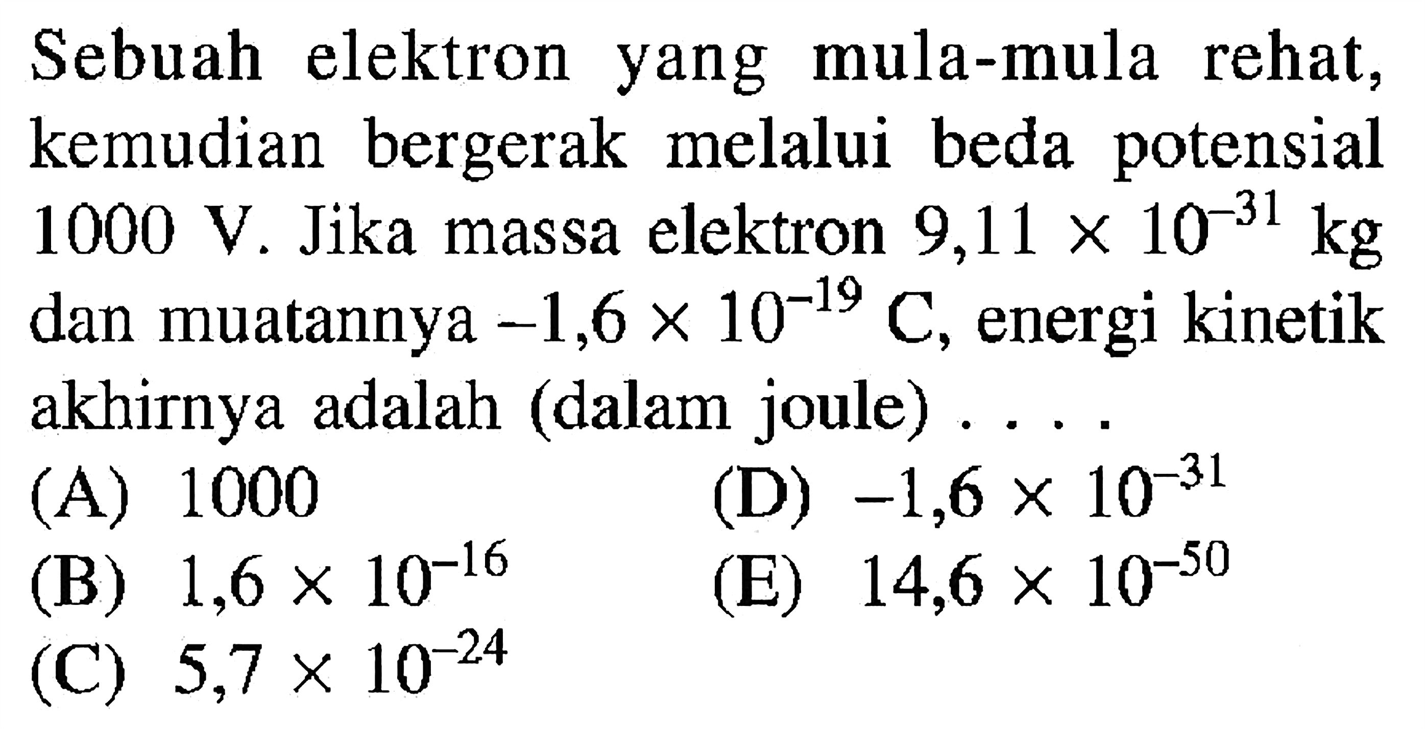 Sebuah elektron yang mula-mula rehat, kemudian bergerak melalui beda potensial 1000 V. Jika massa elektron 9,11 x 10^-31 kg dan muatannya -1,6 x 10^-19 C, energi kinetik akhirnya adalah (dalam joule) ...