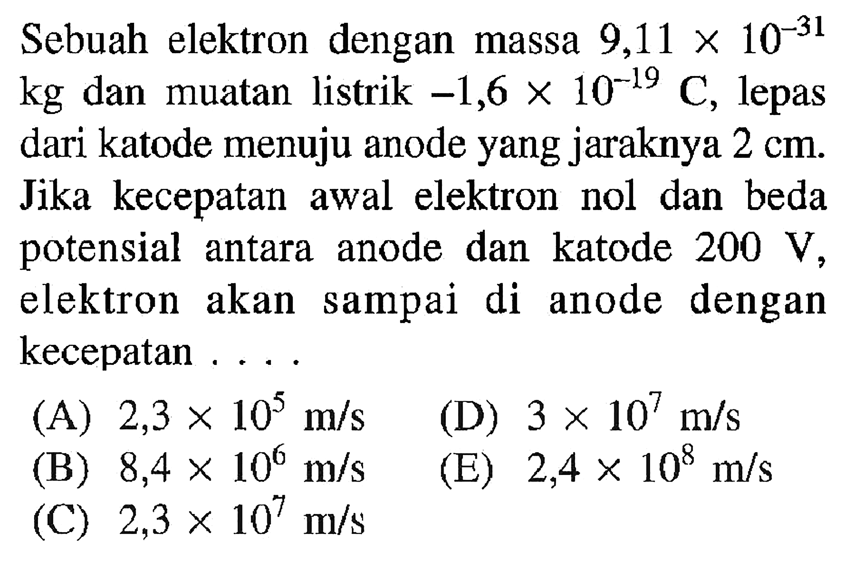 Sebuah elektron dengan massa 9,11 x 10^-31 dan muatan listrik -1,6 x 10^-19 C, lepas dari katode menuju anode yang jaraknya 2 cm. Jika kecepatan awal elektron nol dan beda potensial antara anode dan katode 200 V, elektron akan sampai di anode dengan kecepatan...