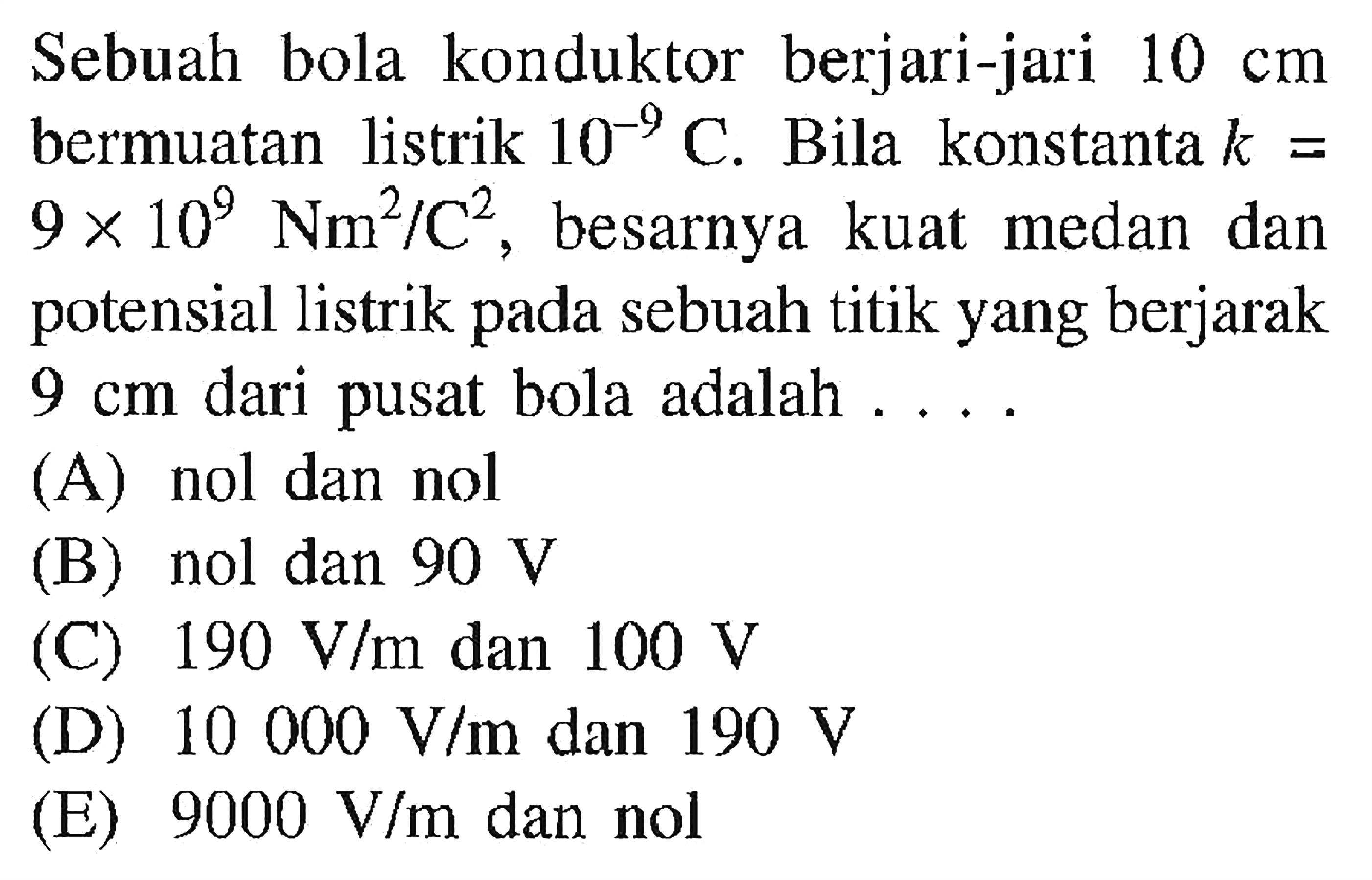 Sebuah bola konduktor berjari-jari  10 cm  bermuatan listrik  10^(-9) C . Bila konstanta  k=9 x 10^9 Nm^2/C^2 , besarnya kuat medan dan potensial listrik pada sebuah titik yang berjarak  9 cm  dari pusat bola adalah  ... . 