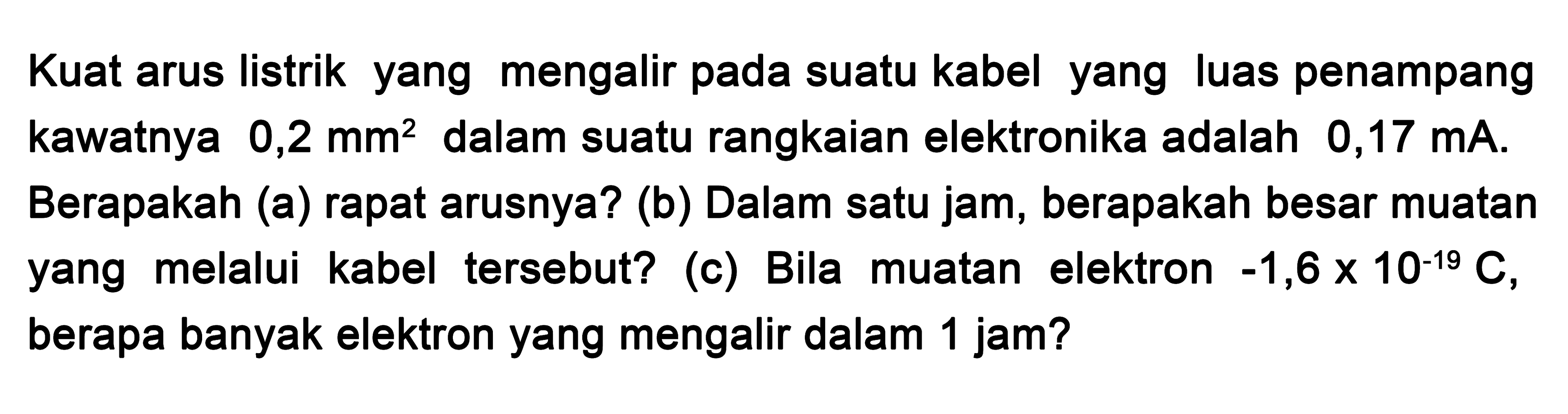 Kuat arus listrik yang mengalir pada suatu kabel yang luas penampang kawatnya 0,2 mm^2 dalam suatu rangkaian elektronika adalah 0,17 mA. Berapakah (a) rapat arusnya? (b) Dalam satu jam, berapakah besar muatan yang melalui kabel tersebut? (c) Bila muatan elektron -1,6 x 10^-19 C, berapa banyak elektron yang mengalir dalam 1 jam?