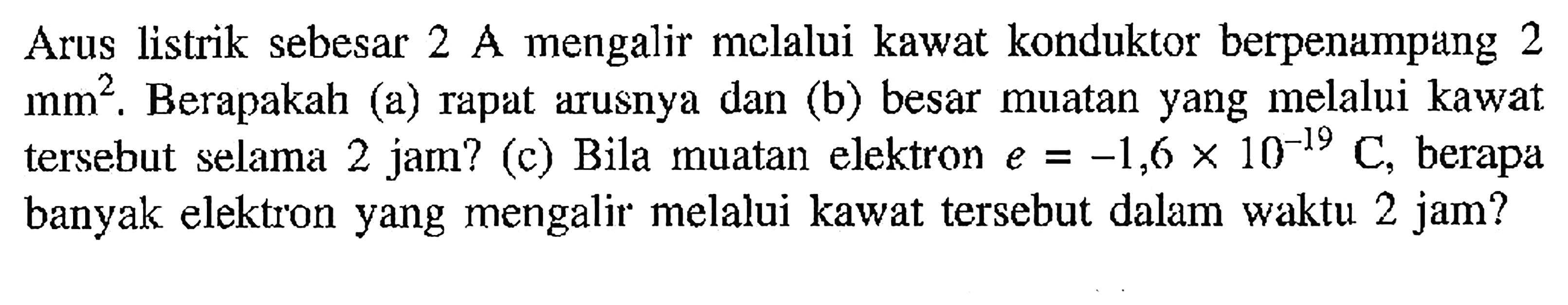 Arus listrik sebesar 2 A mengalir melalui kawat konduktor berpenampang 2 mm^2 . Berapakah (a) rapat arusnya dan (b) besar muatan yang melalui kawat tersebut selama 2 jam? (c) Bila muatan elektron e = -1,6 x 10^-19 C, berapa banyak elektron yang mengalir melalui kawat tersebut dalam waktu 2 jam?