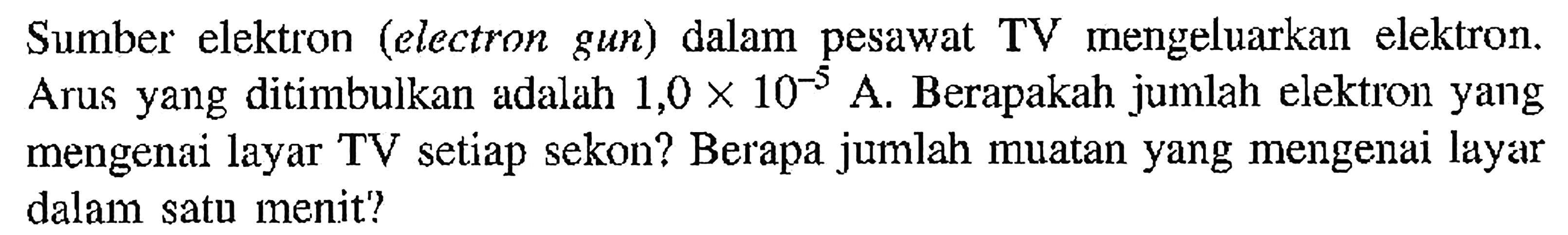 Sumber elektron (electron gun) dalam pesawat TV mengeluarkan elektron. Arus yang ditimbulkan adalah 1,0 X 10^-5. Berapakah jumlah elektron yang mengenai layar TV setiap sekon? Berapa jumlah muatan yang mengenai layar dalam satu menit?