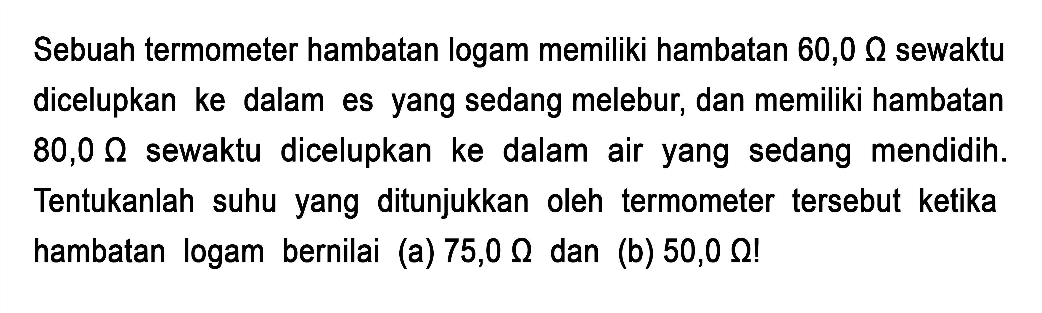 Sebuah termometer hambatan logam memiliki hambatan 60,0 ohm sewaktu dicelupkan ke dalam es yang sedang melebur dan memiliki hambatan 80,0 ohm sewaktu dicelupkan ke dalam air yang sedang mendidih. Tentukanlah suhu yang ditunjukkan oleh termometer tersebut ketika hambatan logam bernilai (a) 75,0 ohm dan (b) 50,0 ohm!