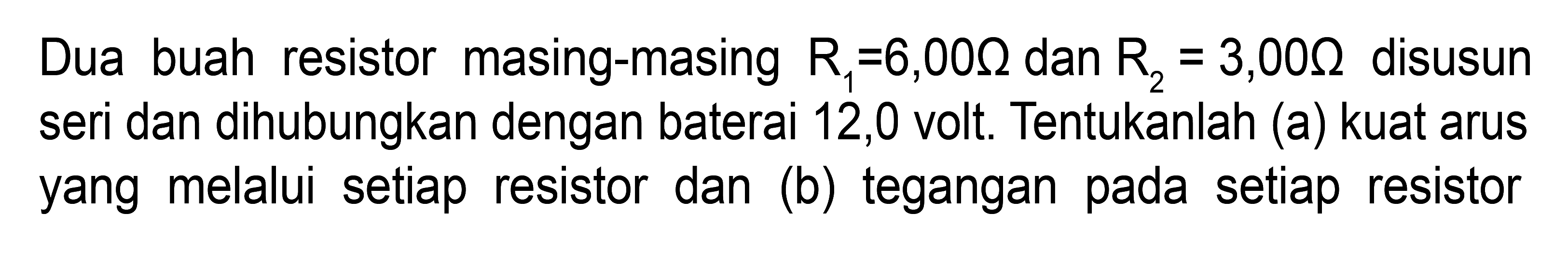 Dua buah resistor masing-masing R-6,00 ohm dan Rz = 3,00 ohm disusun seri dan dihubungkan dengan baterai 12,0 volt: Tentukanlah (a) kuat arus yang melalui setiap resistor dan (b) tegangan pada setiap resistor