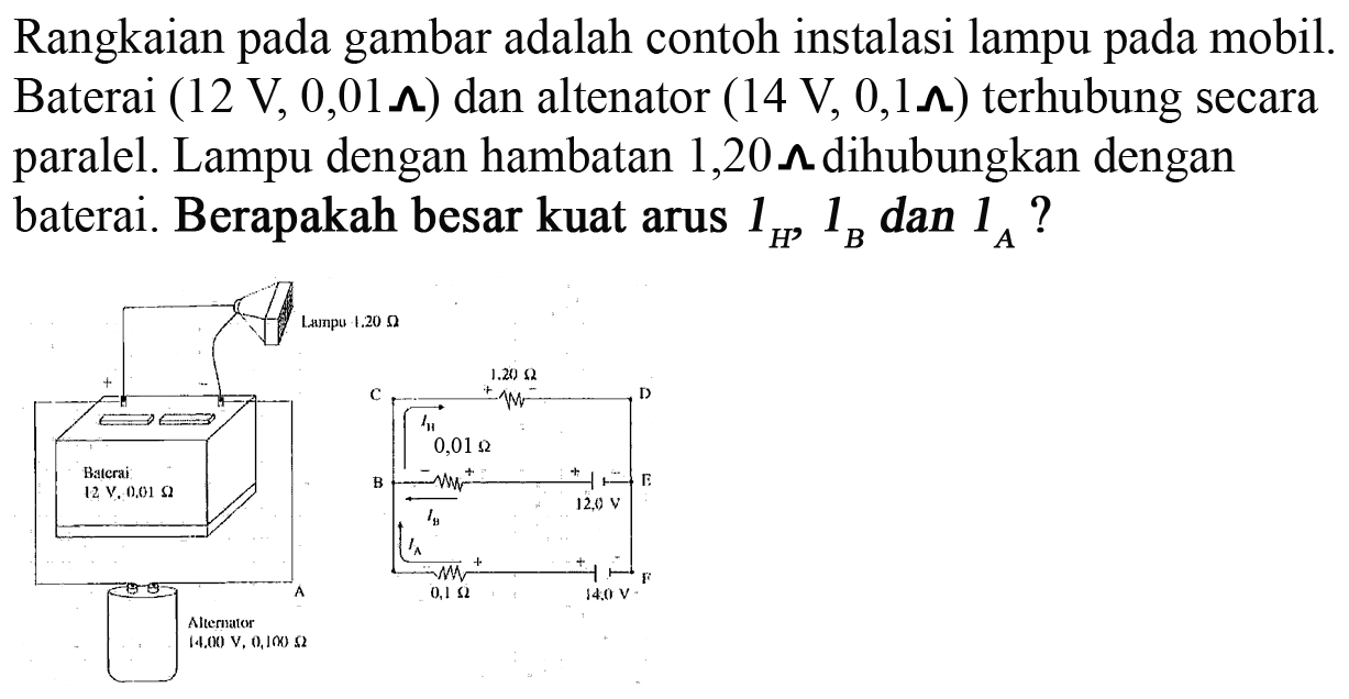 Rangkaian pada gambar adalah contoh instalasi lampu mobil Baterai (12 V, 0,01 ohm) dan altenator (14 V 0,1ohm) terhubung secara paralel. Lampu dengan hambatan 1,20 ohm dihubungkan dengan baterai. Berapakah besar kuat arus lh, Ih dan Ia