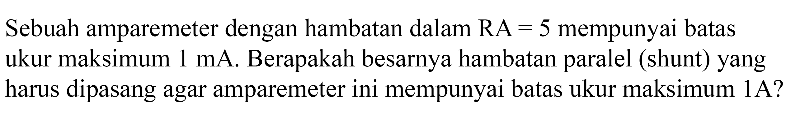 Sebuah amparemeter dengan hambatan dalam RA = 5 mempunyai batas ukur maksimum 1 mA. Berapakah besarnya hambatan paralel (shunt) yang harus dipasang agar amparemeter ini mempunyai batas ukur maksimum 1A?