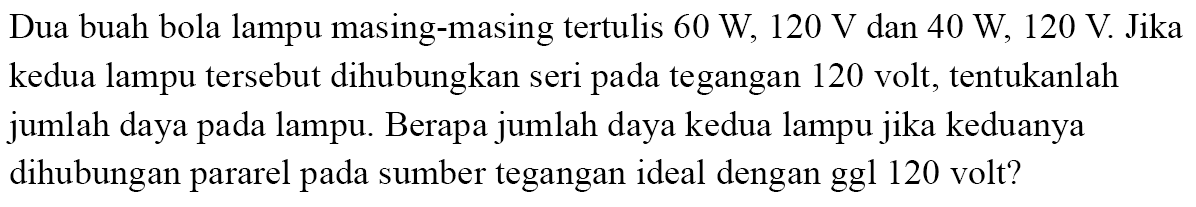 Dua buah bola lampu masing-masing tertulis 60 W, 120 V dan 40 W, 120 V Jika kedua lampu tersebut dihubungkan seri pada tegangan 120 volt, tentukanlah jumlah daya pada lampu. Berapa jumlah daya kedua lampu jika keduanya dihubungan pararel sumber tegangan ideal dengan ggl 120 volt?