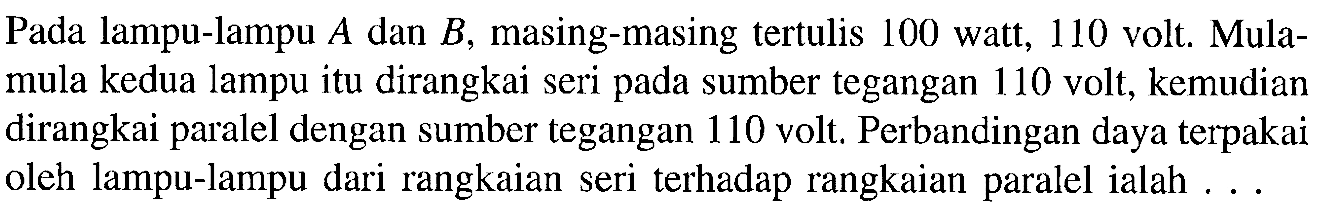 Pada lampu-lampu A.dan B. masing-masing tertulis 100 watt, 110 volt, Mula- mula kedua lampu itu dirangkai seri pada sumber tegangan 110 volt, kemudian dirangkai paralel dengan sumber tegangan 110 volt, Perbandingan daya terpakai oleh lampu-lampu dari rangkaian seri terhadap rangkaian paralel ialah