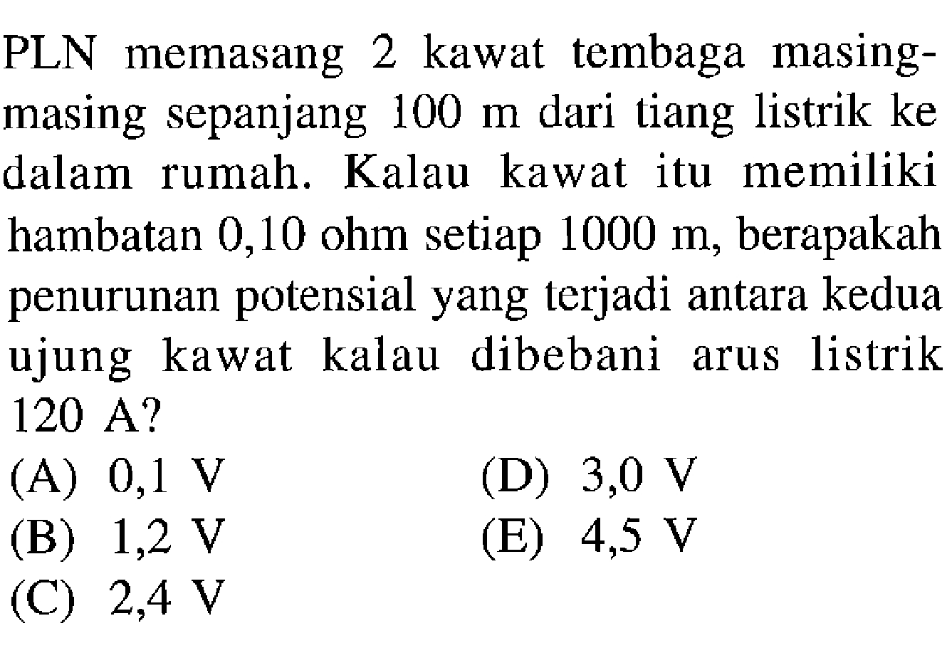 PLN memasang 2 kawat tembaga masing-masing sepanjang 100 m dari tiang listrik ke dalam rumah. Kalau kawat itu memiliki hambatan 0,10 Ohm setiap 1000 m, berapakah penurunan potensial yang terjadi antara kedua ujung kawat kalau dibebani listrik arus 120 A? 