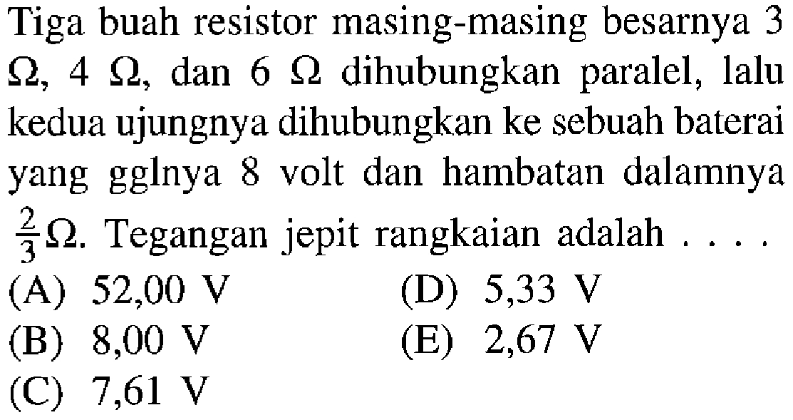 Tiga buah resistor masing-masing besarnya 3 Ohm, 4 Ohm, dan 6 Ohm dihubungkan paralel, lalu kedua ujungnya dihubungkan ke sebuah baterai yang gglnya 8 volt dan hambatan dalamnya 2/3 Ohm. Tegangan jepit rangkaian adalah ...