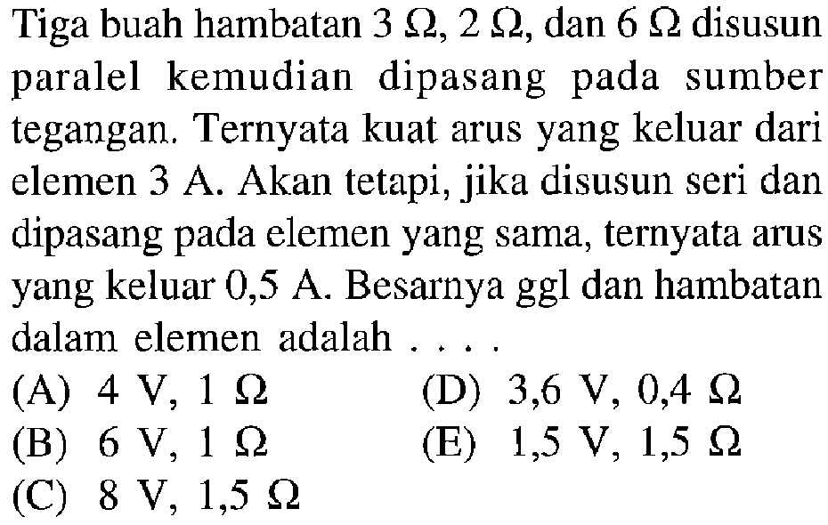 Tiga buah hambatan 3 Ohm, 2 Ohm, dan 6 Ohm disusun paralel kemudian dipasang pada sumber tegangan. Ternyata kuat arus yang keluar dari elemen 3 A. Akan tetapi, jika disusun seri dan dipasang pada elemen yang sama, ternyata arus yang keluar 0,5 A. Besarnya ggl dan hambatan dalam elemen adalah . . . . 