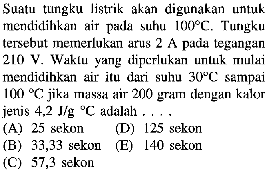 Suatu tungku listrik akan digunakan untuk mendidihkan air suhu 100 C. Tungku tersebut memerlukan arus 2 A tegangan 210 V. Waktu yang diperlukan untuk mulai mendidihkan air itu dari suhu 30 C sampai 100C jika massa air 200 gram dengan kalor jenis 4,2 J/g C adalah