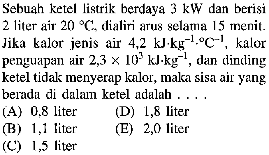 Sebuah ketel listrik berdaya 3 kW dan berisi 2 liter air 20 C, dialiri arus selama 15 menit, Jika kalor jenis air 4,2 kJkg^-1.kalor penguapan air 2,3 X 10^3 kJkg^-1dan dinding ketel tidak menyerap kalor, maka sisa air yang berada di dalam ketel adalah