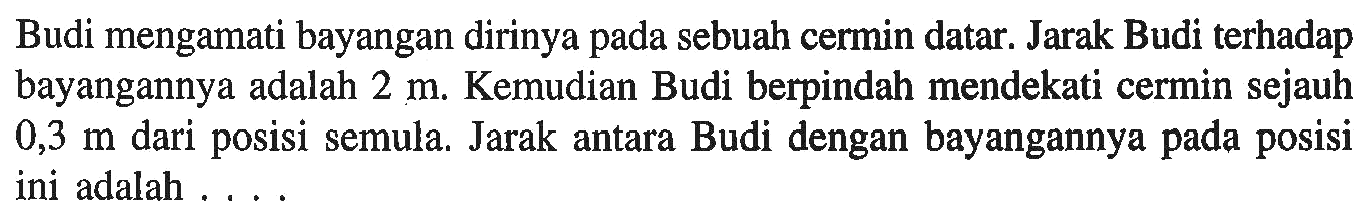 Budi mengamati bayangan dirinya pada sebuah cermin datar. Jarak Budi terhadap bayangannya adalah  2 m . Kemudian Budi berpindah mendekati cermin sejauh  0,3 m  dari posisi semula. Jarak antara Budi dengan bayangannya pada posisi ini adalah .... 