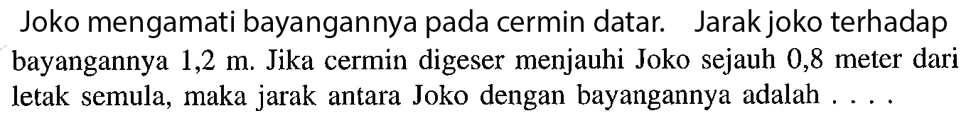 Joko mengamati bayangannya pada cermin datar. Jarak joko terhadap bayangannya 1,2 m. Jika cermin digeser menjauhi Joko sejauh 0,8 meter dari letak semula, maka jarak antara Joko dengan bayangannya adalah ....
