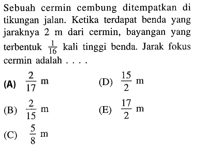 Sebuah cermin cembung ditempatkan di tikungan jalan. Ketika terdapat benda yang jaraknya 2 m dari cermin, bayangan yang terbentuk  1/16 kali tinggi benda. Jarak fokus cermin adalah....