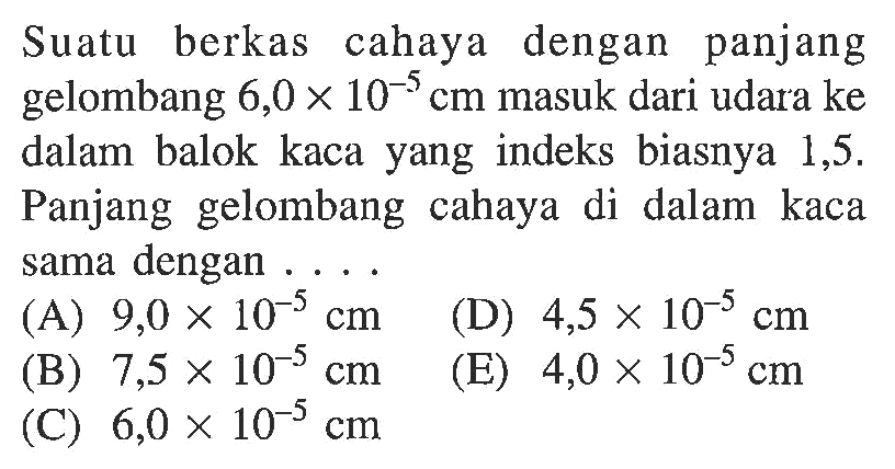 Suatu berkas cahaya dengan panjang gelombang 6,0 x 10^-5 cm masuk dari udara ke dalam balok kaca yang indeks biasnya 1,5. Panjang gelombang cahaya di dalam kaca sama dengan ....