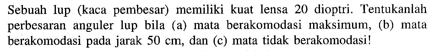 Sebuah lup (kaca pembesar) memiliki kuat lensa 20 dioptri. Tentukanlah perbesaran anguler lup bila (a) mata berakomodasi maksimum, (b) mata berakomodasi pada jarak 50 cm , dan (c) mata tidak berakomodasi! 