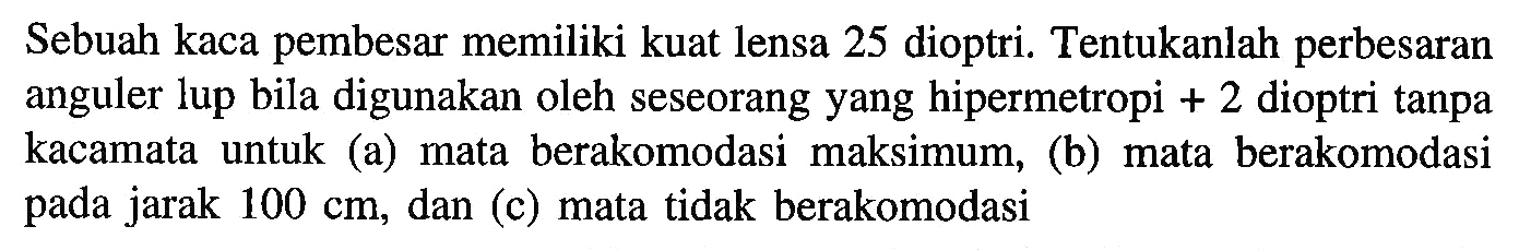 Sebuah kaca pembesar memiliki kuat lensa 25 dioptri. Tentukanlah perbesaran anguler lup bila digunakan oleh seseorang yang hipermetropi  +2  dioptri tanpa kacamata untuk (a) mata berakomodasi maksimum, (b) mata berakomodasi pada jarak  100 cm , dan (c) mata tidak berakomodasi