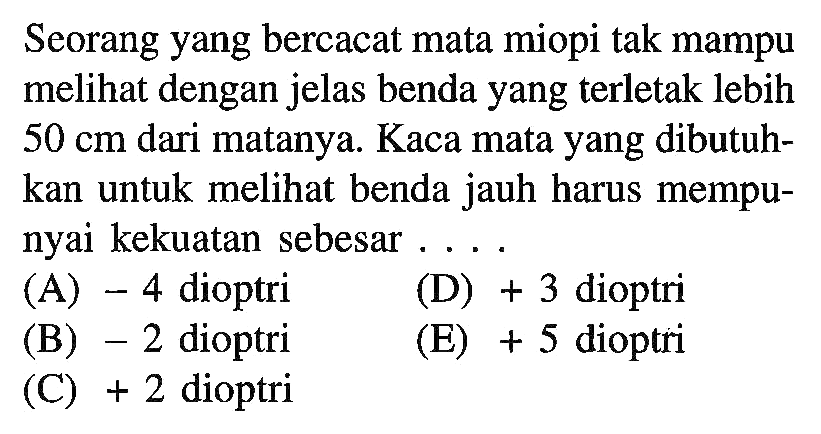 Seorang yang bercacat mata miopi tak mampu melihat dengan jelas benda yang terletak lebih 50 cm dari matanya. Kaca mata yang dibutuhkan untuk melihat benda jauh harus mempunyai kekuatan sebesar .... 