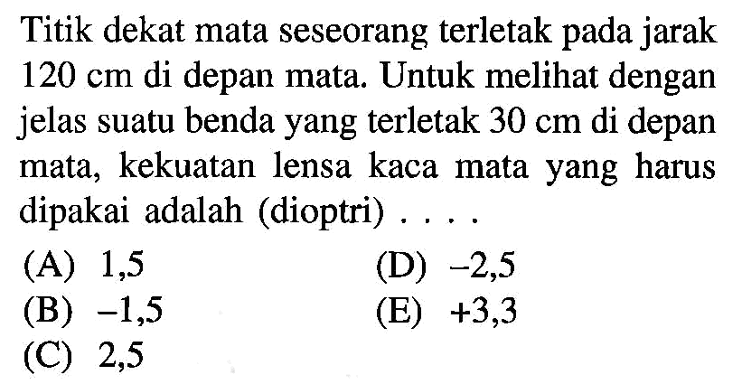 Titik dekat mata seseorang terletak pada jarak 120 cm di depan mata. Untuk melihat dengan jelas suatu benda yang terletak 30 cm di depan mata, kekuatan lensa kaca mata yang harus dipakai adalah (dioptri) ....