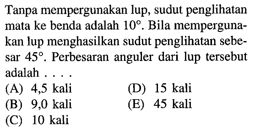 Tanpa mempergunakan lup, sudut penglihatan mata ke benda adalah 10. Bila mempergunakan lup menghasilkan sudut penglihatan sebesar 45. Perbesaran anguler dari lup tersebut adalah ....