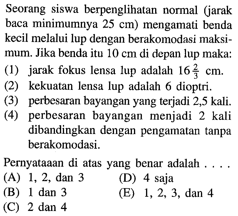 Seorang siswa berpenglihatan normal (jarak baca minimumnya  25 cm  ) mengamati benda kecil melalui lup dengan berakomodasi maksimum. Jika benda itu  10 cm  di depan lup maka:(1) jarak fokus lensa lup adalah  16 2/3 cm .(2) kekuatan lensa lup adalah 6 dioptri.(3) perbesaran bayangan yang terjadi 2,5 kali.(4) perbesaran bayangan menjadi 2 kali dibandingkan dengan pengamatan tanpa berakomodasi.Pernyataaan di atas yang benar adalah ....