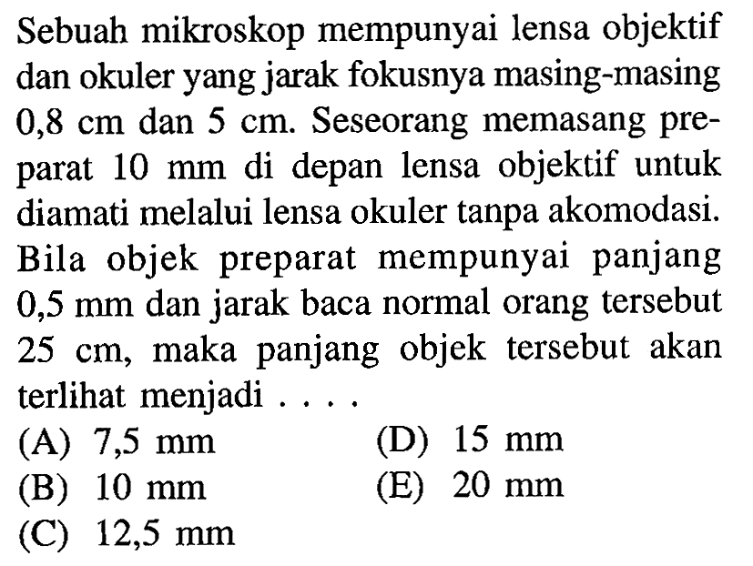 Sebuah mikroskop mempunyai lensa objektif dan okuler yang jarak fokusnya masing-masing 0,8 cm dan 5 cm. Seseorang memasang preparat 10 mm di depan lensa objektif untuk diamati melalui lensa okuler tanpa akomodasi. Bila objek preparat mempunyai panjang  0,5 mm dan jarak baca normal orang tersebut  25 cm, maka panjang objek tersebut akan terlihat menjadi....