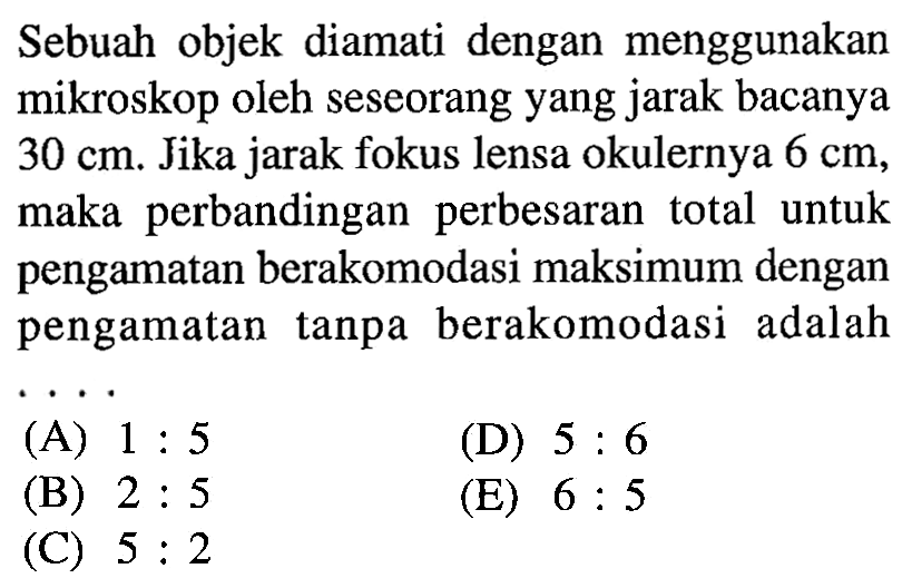 Sebuah objek diamati dengan menggunakan mikroskop oleh seseorang yang jarak bacanya  30 cm . Jika jarak fokus lensa okulernya  6 cm , maka perbandingan perbesaran total untuk pengamatan berakomodasi maksimum dengan pengamatan tanpa berakomodasi adalah