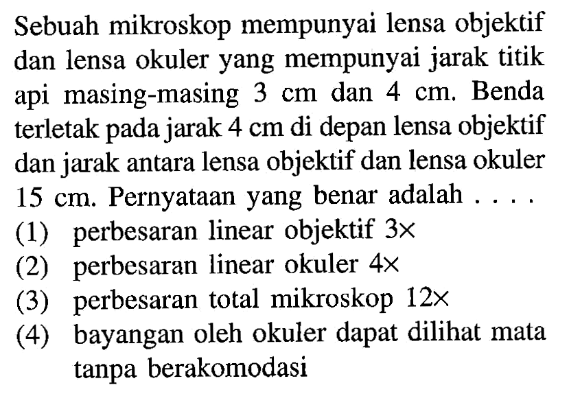 Sebuah mikroskop mempunyai lensa objektif dan lensa okuler yang mempunyai jarak titik api masing-masing 3 cm dan 4 cm. Benda terletak pada jarak 4 cm di depan lensa objektif dan jarak antara lensa objektif dan lensa okuler 15 cm. Pernyataan yang benar adalah ....(1) perbesaran linear objektif 3 x(2) perbesaran linear okuler 4 x(3) perbesaran total mikroskop 12 x(4) bayangan oleh okuler dapat dilihat mata tanpa berakomodasi