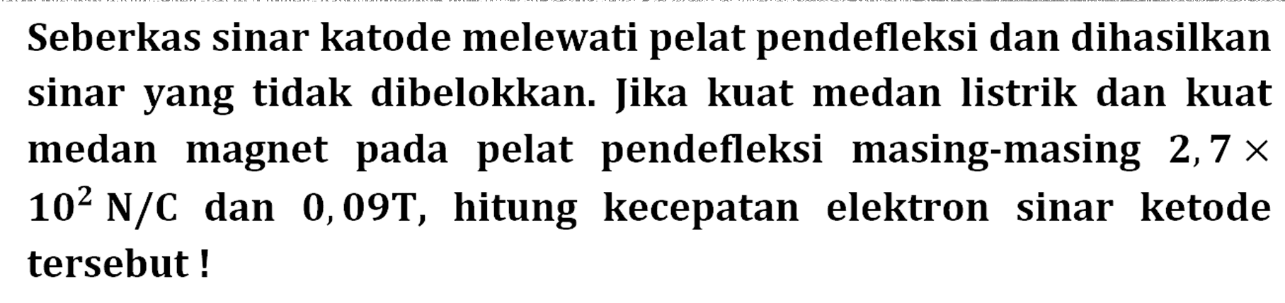 Seberkas sinar katode melewati pelat pendefleksi dan dihasilkan sinar yang tidak dibelokkan. Jika kuat medan listrik dan kuat medan magnet pada pelat pendefleksi masing-masing  2,7 x 10^2 N/C  dan  0,09 T , hitung kecepatan elektron sinar ketode tersebut!