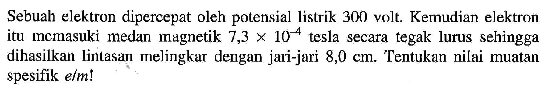 Sebuah elektron dipercepat oleh potensial listrik 300 volt. Kemudian elektron itu memasuki medan magnetik 7,3 x 10^(-4) tesla secara tegak lurus sehingga dihasilkan lintasan melingkar dengan jari-jari 8,0 cm. Tentukan nilai muatan spesifik e/m!