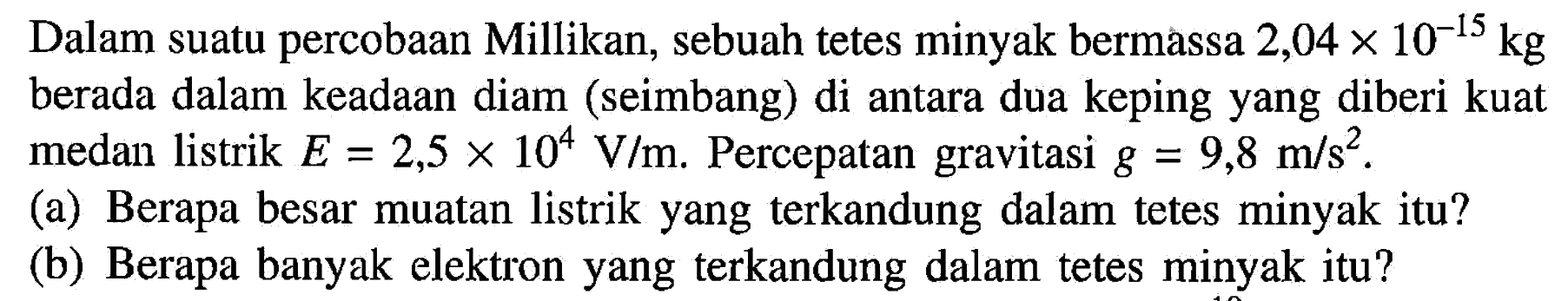 Dalam suatu percobaan Millikan, sebuah tetes minyak bermassa 2,04 x 10^(-15) kg berada dalam keadaan diam (seimbang) di antara dua keping yang diberi kuat medan listrik E=2,5 x 10^4 V/m. Percepatan gravitasi g=9,8 m/s^2. (a) Berapa besar muatan listrik yang terkandung dalam tetes minyak itu? (b) Berapa banyak elektron yang terkandung dalam tetes minyak itu? 