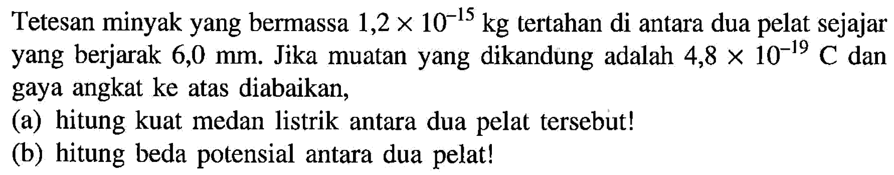 Tetesan minyak yang bermassa  1,2 x 10^(-15) kg  tertahan di antara dua pelat sejajar yang berjarak  6,0 mm . Jika muatan yang dikandung adalah  4,8 x 10^(-19) C  dan gaya angkat ke atas diabaikan,
(a) hitung kuat medan listrik antara dua pelat tersebut!
(b) hitung beda potensial antara dua pelat!