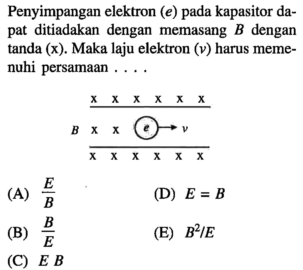 Penyimpangan elektron (e) pada kapasitor dapat ditiadakan dengan memasang B dengan tanda (x). Maka laju elektron (v) harus memenuhi persamaan .... x x x x x x B x x e - > v x x x x x x 
(A) E/B (D) E=B (B) B/E (E) B^2/E (C) E B