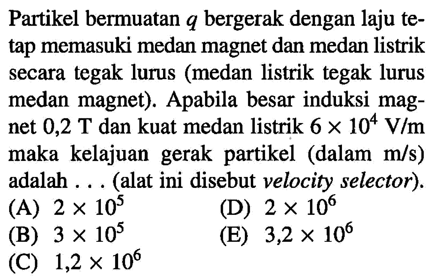 Partikel bermuatan q bergerak dengan laju tetap memasuki medan magnet dan medan listrik secara tegak lurus (medan listrik tegak lurus medan magnet). Apabila besar induksi magnet 0,2 T dan kuat medan listrik 6 x 10^4 V/m maka kelajuan gerak partikel (dalam m/s) adalah ... (alat ini disebut velocity selector).