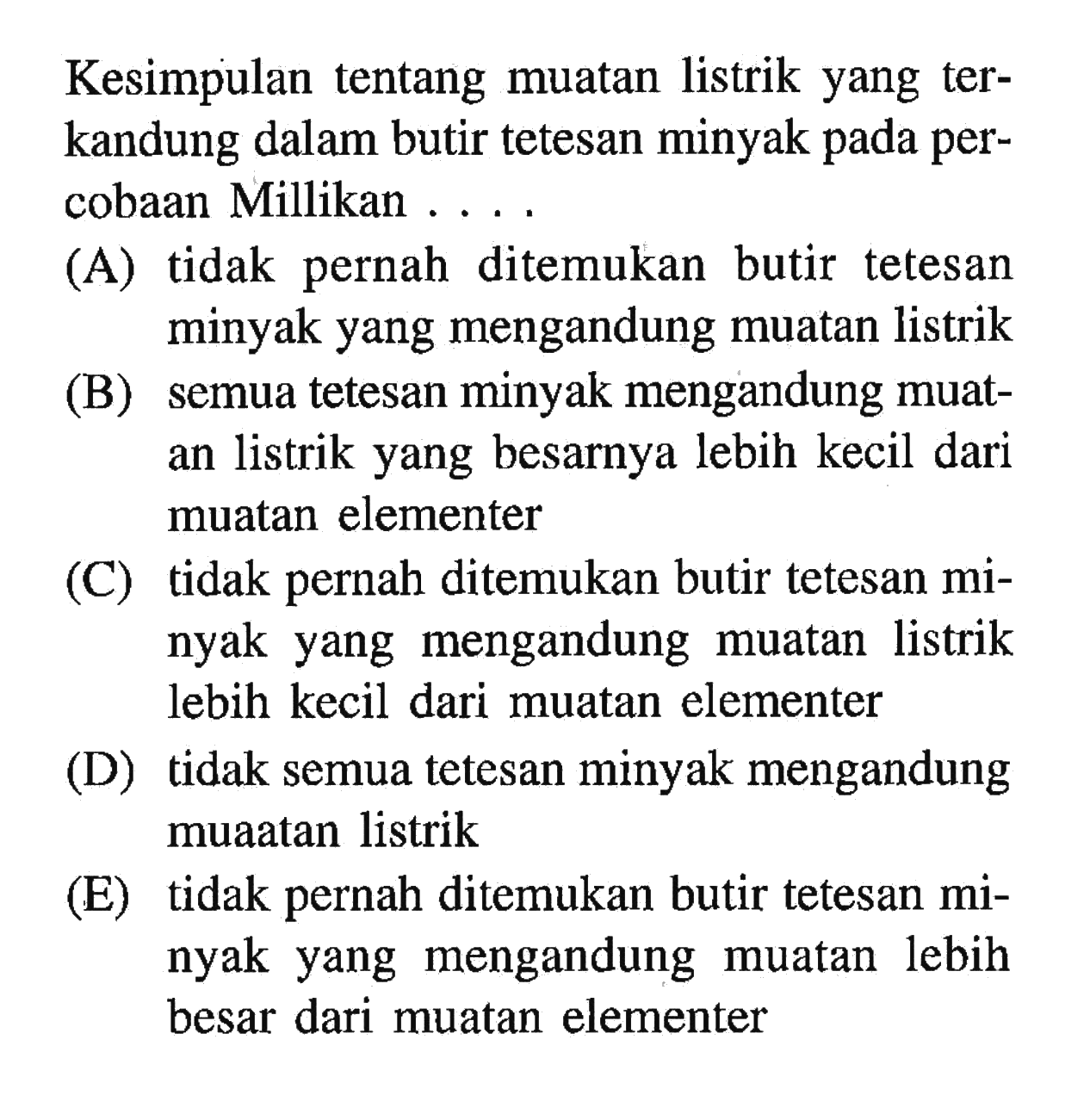 Kesimpulan tentang muatan listrik yang terkandung dalam butir tetesan minyak pada percobaan Millikan ....
(A) tidak pernah ditemukan butir tetesan minyak yang mengandung muatan listrik
(B) semua tetesan minyak mengandung muatan listrik yang besarnya lebih kecil dari muatan elementer
(C) tidak pernah ditemukan butir tetesan minyak yang mengandung muatan listrik lebih kecil dari muatan elementer
(D) tidak semua tetesan minyak mengandung muaatan listrik
(E) tidak pernah ditemukan butir tetesan minyak yang mengandung muatan lebih besar dari muatan elementer