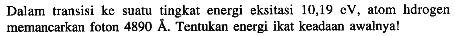 Dalam transisi ke suatu tingkat energi eksitasi 10,19 eV, atom hdrogen memancarkan foton 4890 A. Tentukan energi ikat keadaan awalnya!