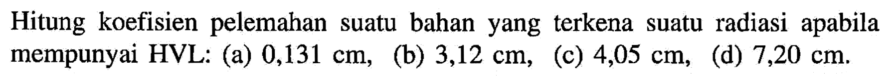 Hitung koefisien pelemahan suatu bahan yang terkena suatu radiasi apabila mempunyai HVL: 
(a)  0,131 cm,
(b)  3,12 cm,
(c)  4,05 cm, 
(d)  7,20 cm.