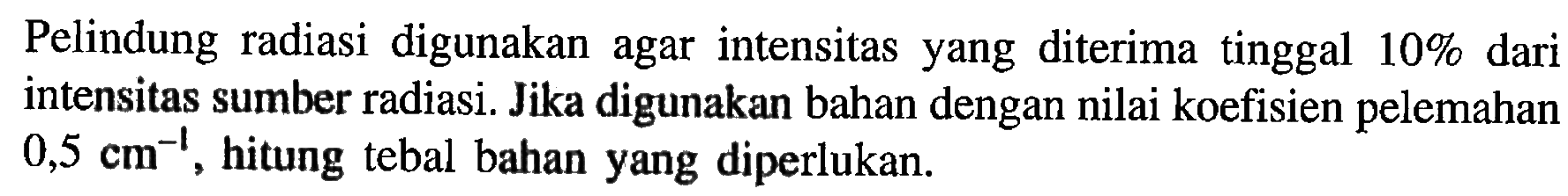 Pelindung radiasi digunakan agar intensitas yang diterima tinggal 10 % dari intensitas sumber radiasi. Jika digunakan bahan dengan nilai koefisien pelemahan 0,5 cm^(-1), hitung tebal bahan yang diperlukan.