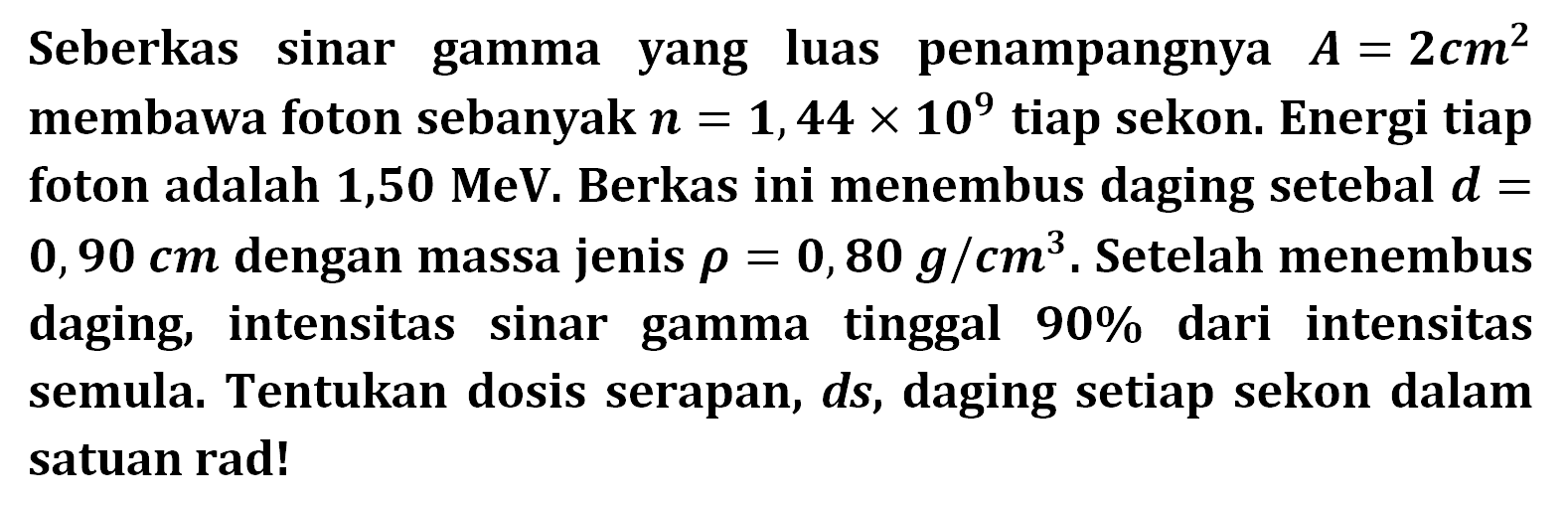 Seberkas sinar gamma yang luas penampangnya  A=2 cm^2 membawa foton sebanyak  n=1,44 x 10^9  tiap sekon. Energi tiap foton adalah  1,50 MeV . Berkas ini menembus daging setebal d=0,90 cm  dengan massa jenis rho=0,80 g/cm^3 . Setelah menembus daging, intensitas sinar gamma tinggal  90 %  dari intensitas semula. Tentukan dosis serapan, ds, daging setiap sekon dalam satuan rad!