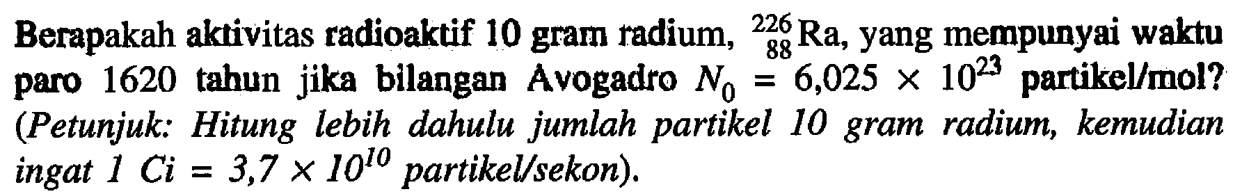 Berapakah aktivitas radioaktif 10 gram radium, 226 88 Ra, yang mempunyai waktu paro 1620 tahun jika bilangan Avogadro N0=6,025 x 10^23 partikel/mol? (Petunjuk: Hitung lebih dahulu jumlah partikel 10 gram radium, kemudian ingat 1 C i=3,7 x 10^10) partikel/sekon).