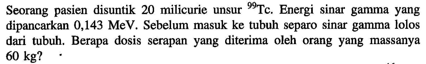 Seorang pasien disuntik 20 milicurie unsur 99 Tc . Energi sinar gamma yang dipancarkan 0,143 MeV. Sebelum masuk ke tubuh separo sinar gamma lolos dari tubuh. Berapa dosis serapan yang diterima oleh orang yang massanya  60 kg  ?