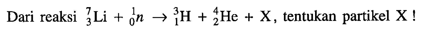 Dari reaksi 7 3 Li + 1 0 n -> 3 1 H + 4 2 He + X , tentukan partikel  X  !